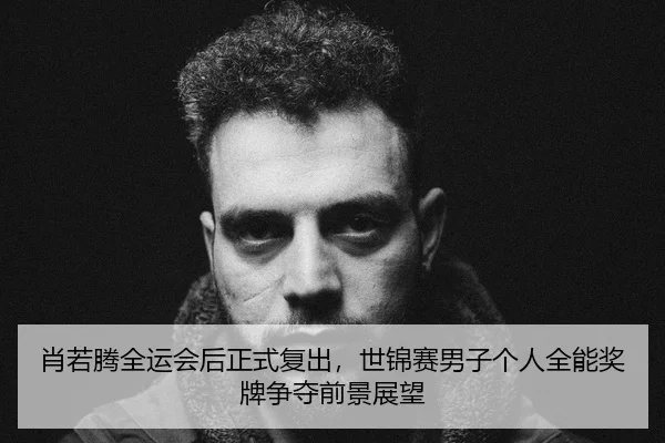 肖若腾全运会后正式复出，世锦赛男子个人全能奖牌争夺前景展望
