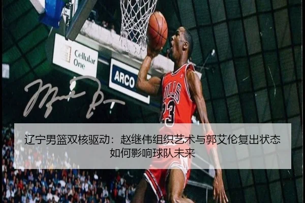 辽宁男篮双核驱动：赵继伟组织艺术与郭艾伦复出状态如何影响球队未来